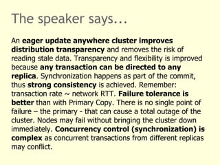 The speaker says...
An eager update anywhere cluster improves
distribution transparency and removes the risk of
reading stale data. Transparency and flexibility is improved
because any transaction can be directed to any
replica. Synchronization happens as part of the commit,
thus strong consistency is achieved. Remember:
transaction rate ~ network RTT. Failure tolerance is
better than with Primary Copy. There is no single point of
failure – the primary - that can cause a total outage of the
cluster. Nodes may fail without bringing the cluster down
immediately. Concurrency control (synchronization) is
complex as concurrent transactions from different replicas
may conflict.
 