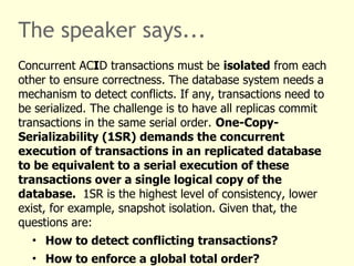 The speaker says...
Concurrent ACID transactions must be isolated from each
other to ensure correctness. The database system needs a
mechanism to detect conflicts. If any, transactions need to
be serialized. The challenge is to have all replicas commit
transactions in the same serial order. One-Copy-
Serializability (1SR) demands the concurrent
execution of transactions in an replicated database
to be equivalent to a serial execution of these
transactions over a single logical copy of the
database. 1SR is the highest level of consistency, lower
exist, for example, snapshot isolation. Given that, the
questions are:
• How to detect conflicting transactions?
• How to enforce a global total order?
 
