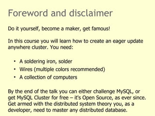Foreword and disclaimer
Do it yourself, become a maker, get famous!
In this course you will learn how to create an eager update
anywhere cluster. You need:
●
A soldering iron, solder
●
Wires (multiple colors recommended)
●
A collection of computers
By the end of the talk you can either challenge MySQL, or
get MySQL Cluster for free – it's Open Source, as ever since.
Get armed with the distributed system theory you, as a
developer, need to master any distributed database.
 