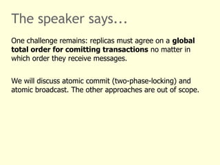 The speaker says...
One challenge remains: replicas must agree on a global
total order for comitting transactions no matter in
which order they receive messages.
We will discuss atomic commit (two-phase-locking) and
atomic broadcast. The other approaches are out of scope.
 