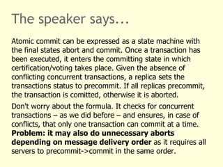 The speaker says...
Atomic commit can be expressed as a state machine with
the final states abort and commit. Once a transaction has
been executed, it enters the committing state in which
certification/voting takes place. Given the absence of
conflicting concurrent transactions, a replica sets the
transactions status to precommit. If all replicas precommit,
the transaction is comitted, otherwise it is aborted.
Don't worry about the formula. It checks for concurrent
transactions – as we did before – and ensures, in case of
conflicts, that only one transaction can commit at a time.
Problem: it may also do unnecessary aborts
depending on message delivery order as it requires all
servers to precommit->commit in the same order.
 