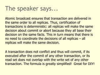 The speaker says...
Atomic broadcast ensures that transaction are delivered in
the same order to all replicas. Thus, certification of
transactions is deterministic: all replicas will make the same
decision about commit or abort because they all base their
decision on the same facts. This in turn means that there is
no need to coordinate the decisions of all replicas – all
replicas will make the same decision.
A transaction does not conflict and thus will commit, if its
executed after the commit of any other transaction, or its
read set does not overlap with the write set of any other
transaction. The formula is greatly simplified! Great for DIY!
 