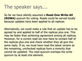The speaker says...
So far we have silently assumed a Read-One Write-All
(ROWA) quorum for voting. Reads could be served locally
because updates have been applied to all replicas.
Alternatively, we could make a rule that an update has to be
agreed by and applied to half of the replicas plus one. This
may be faster than achieving agreement among all replicas.
However, for a correct read we now have to contact half of
the replicas plus one and check whether they all give the
same reply. If so, we must have read the latest version as
the remaining, unchecked replicas form a minority that
cannot be updated. The read quorum overlaps the write
quorum by at least one element.
 