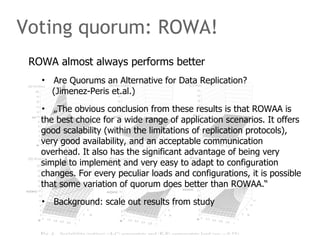 Voting quorum: ROWA!
ROWA almost always performs better
• Are Quorums an Alternative for Data Replication?
(Jimenez-Peris et.al.)
• „The obvious conclusion from these results is that ROWAA is
the best choice for a wide range of application scenarios. It offers
good scalability (within the limitations of replication protocols),
very good availability, and an acceptable communication
overhead. It also has the significant advantage of being very
simple to implement and very easy to adapt to configuration
changes. For every peculiar loads and configurations, it is possible
that some variation of quorum does better than ROWAA.“
• Background: scale out results from study
 