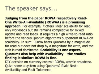 The speaker says...
Judging from the paper ROWA respectively Read-
One Write-All-Available (ROWAA) is a promising
approach. For example, it offers linear scalability for read
only workloads but still remains competitive for mixed
update and read loads. It requires a high write-to-read ratio
before the various Quorum algorithms outperform ROWA on
scalability. In sum: ROWA beats Quorums by a magnitude
for read but does not drop by a magniture for write, and the
web is read dominated. Scalability is one aspect.
Quorums also help with availability – the studies
finding is similar: ROWA is fine.
DIY decision on currency control: ROWA, atomic broadcast.
Quiz: name a system using Quorums? Riak! Next:
Availability and Fault Tolerance.
 