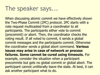 The speaker says...
When discussing atomic commit we have effectively shown
the Two-Phase Commit (2PC) protocol. 2PC starts with a
vote request multicasted from a coordinator to all
participants. The participants either vote to commit
(precommit) or abort. Then, the coordinator checks the
voting result. If all voted to commit, it sends a global
commit messages and the participants commit. Otherwise
the coordinator sends a global abort command. Various
issues may arise in case of network or process
failures. Some cannot be cured using timeouts. For
example, consider the situation when a participant
precommits but gets no global commit or global abort. The
participant cannot uniliterally leave the state. At best, it can
ask another participant what to do.
 