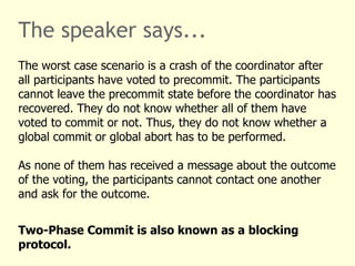 The speaker says...
The worst case scenario is a crash of the coordinator after
all participants have voted to precommit. The participants
cannot leave the precommit state before the coordinator has
recovered. They do not know whether all of them have
voted to commit or not. Thus, they do not know whether a
global commit or global abort has to be performed.
As none of them has received a message about the outcome
of the voting, the participants cannot contact one another
and ask for the outcome.
Two-Phase Commit is also known as a blocking
protocol.
 