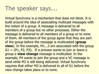 The speaker says...
Virtual Synchrony is a mechanism that does not block. It is
build around the idea of associating multicast messages with
the notion of a group. A message is delivered to all
members of a group but no other processes. Either the
message is delivered to all members of a group or to none
of them. All members of the group agree that they are part
of the group before the message is multicasted (group
view). In the example, M1...3 are associated with the group
G1 = {P1, P2, P3}. If a process wants to join or leave a
group a view change message is multicated. In the
example, P4 wants to join the group and a VC message is
send while M3 is still being delivered. Virtual Synchrony
requires that either M3 is delivered to all of G1 before the
view change takes place or to none.
 