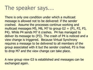 The speaker says...
There is only one condition under which a multicast
message is allowed not to be delivered: if the sender
crashed. Assume the processes continue working and
multicast messages M5, M6, M7 to group G2 = {P1, P2, P3,
P4}. While P4 sends M7 it crashes. P4 has managed to
deliver its message to {P3}. The crash of P4 is noticed and a
view change is triggered. Because Virtual Synchrony
requires a message to be delivered to all members of the
group associated with it but the sender crashed, P3 is free
to drop M7 and the view change can take place.
A new group view G3 is established and messages can be
exchanged again.
 