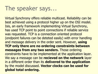 The speaker says...
Virtual Synchrony offers reliable multicast. Reliability can be
best achieved using a protocol higher up on the OSI model.
Isis, an early framework implementing Virtual Synchrony,
has used TCP point to point connections if reliable service
was requested. TCP is a connection oriented protocol
(endpoint failures can be deteted easily) with error handling
and message delivery in the order sent. However, using
TCP only there are no ordering constraints between
messages from any two senders. Those ordering
constraints have to be implemented at the application layer.
We say a message can be recieved on the network layer
in a different order than its delivered to the application
by the model discussed. Vector clocks can be used for
global total ordering.
 