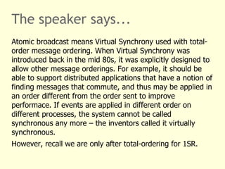 The speaker says...
Atomic broadcast means Virtual Synchrony used with total-
order message ordering. When Virtual Synchrony was
introduced back in the mid 80s, it was explicitly designed to
allow other message orderings. For example, it should be
able to support distributed applications that have a notion of
finding messages that commute, and thus may be applied in
an order different from the order sent to improve
performace. If events are applied in different order on
different processes, the system cannot be called
synchronous any more – the inventors called it virtually
synchronous.
However, recall we are only after total-ordering for 1SR.
 