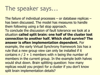 The speaker says...
The failure of individual processes – or database replicas –
has been discussed. The model has measures to handle
them following using a fail stop approach.
To conclude the discussion of fault tolerance we look at a
situation called split brain: one half of the cluster lost
connection to another half. Which shall survive? The
answer is often implementation dependent. For
example, the early Virtual Synchrony framework Isis has a
rule that a new group view can only be installed if it
contains n / 2 + 1 members with n being the number of
members in the current group. In the example both halves
would shut down. Brain splitting question: how many
replicas would you project for a cluster if you don't know
split brain implementation details?
 