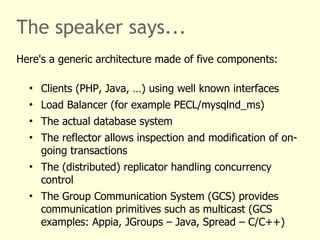The speaker says...
Here's a generic architecture made of five components:
• Clients (PHP, Java, …) using well known interfaces
• Load Balancer (for example PECL/mysqlnd_ms)
• The actual database system
• The reflector allows inspection and modification of on-
going transactions
• The (distributed) replicator handling concurrency
control
• The Group Communication System (GCS) provides
communication primitives such as multicast (GCS
examples: Appia, JGroups – Java, Spread – C/C++)
 