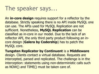 The speaker says...
An in-core design requires support for a reflector by the
database. Strictly speaking there is no API inside MySQL one
can use. The APIs used for MySQL Replication are not
sufficient. Nonetheless, MySQL Replication can be
classified as in-core in our model. Due to the lack of an
reflector API, the only third party product following an in-
core design (Galera by Codership) has to patch the
MySQL core.
Tungsten Replicator by Continuent is a Middleware
design. Clients contact a virtual database. Requests are
intercepted, parsed and replicated. The challenge is in the
interception: statements using non-deterministic calls such
as NOW() and TIME() must be taken care of.
 