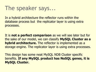 The speaker says...
In a hybrid architecture the reflector runs within the
database process but the replicator layer is using extra
processes.
It is not a perfect comparison as we will see later but for
the sake of our model, we can classify MySQL Cluster as a
hybrid architecture. The reflector is implemented as a
storage engine. The replicator layer is using extra processes.
This design has some neat MySQL NDB Cluster specific
benefits. If any MySQL product has NoSQL genes, it is
MySQL Cluster.
 
