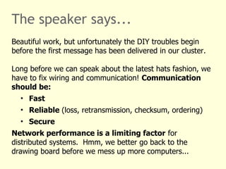 The speaker says...
Beautiful work, but unfortunately the DIY troubles begin
before the first message has been delivered in our cluster.
Long before we can speak about the latest hats fashion, we
have to fix wiring and communication! Communication
should be:
• Fast
• Reliable (loss, retransmission, checksum, ordering)
• Secure
Network performance is a limiting factor for
distributed systems. Hmm, we better go back to the
drawing board before we mess up more computers...
 