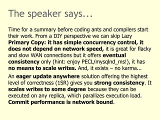 The speaker says...
Time for a summary before coding ants and compilers start
their work. From a DIY perspective we can skip Lazy
Primary Copy: it has simple concurrency control, it
does not depend on network speed, it is great for flacky
and slow WAN connections but it offers eventual
consistency only (hint: enjoy PECL/mysqlnd_ms!), it has
no means to scale writes. And, it exists – no karma...
An eager update anywhere solution offering the highest
level of correctness (1SR) gives you strong consistency. It
scales writes to some degree because they can be
executed on any replica, which parallizes execution load.
Commit performance is network bound.
 