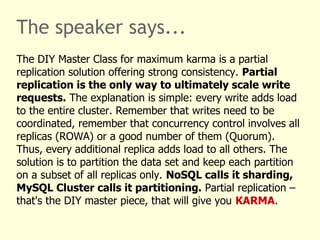 The speaker says...
The DIY Master Class for maximum karma is a partial
replication solution offering strong consistency. Partial
replication is the only way to ultimately scale write
requests. The explanation is simple: every write adds load
to the entire cluster. Remember that writes need to be
coordinated, remember that concurrency control involves all
replicas (ROWA) or a good number of them (Quorum).
Thus, every additional replica adds load to all others. The
solution is to partition the data set and keep each partition
on a subset of all replicas only. NoSQL calls it sharding,
MySQL Cluster calls it partitioning. Partial replication –
that's the DIY master piece, that will give you KARMA.
 