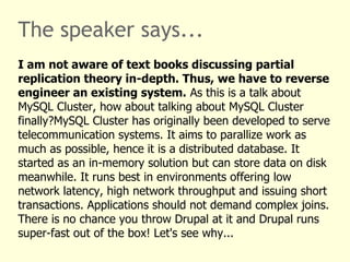 The speaker says...
I am not aware of text books discussing partial
replication theory in-depth. Thus, we have to reverse
engineer an existing system. As this is a talk about
MySQL Cluster, how about talking about MySQL Cluster
finally?MySQL Cluster has originally been developed to serve
telecommunication systems. It aims to parallize work as
much as possible, hence it is a distributed database. It
started as an in-memory solution but can store data on disk
meanwhile. It runs best in environments offering low
network latency, high network throughput and issuing short
transactions. Applications should not demand complex joins.
There is no chance you throw Drupal at it and Drupal runs
super-fast out of the box! Let's see why...
 