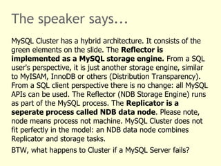 The speaker says...
MySQL Cluster has a hybrid architecture. It consists of the
green elements on the slide. The Reflector is
implemented as a MySQL storage engine. From a SQL
user's perspective, it is just another storage engine, similar
to MyISAM, InnoDB or others (Distribution Transparency).
From a SQL client perspective there is no change: all MySQL
APIs can be used. The Reflector (NDB Storage Engine) runs
as part of the MySQL process. The Replicator is a
seperate process called NDB data node. Please note,
node means process not machine. MySQL Cluster does not
fit perfectly in the model: an NDB data node combines
Replicator and storage tasks.
BTW, what happens to Cluster if a MySQL Server fails?
 