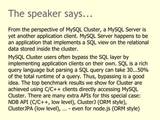 The speaker says...
From the perspective of MySQL Cluster, a MySQL Server is
yet another application client. MySQL Server happens to be
an application that implements a SQL view on the relational
data stored inside the cluster.
MySQL Cluster users often bypass the SQL layer by
implementing application clients on their own. SQL is a rich
query language but parsing a SQL query can take 30...50%
of the total runtime of a query. Thus, bypassing is a good
idea. The top benchmark results we show for Cluster are
achieved using C/C++ clients directly accessing MySQL
Cluster. There are many extra APIs for this special case:
NDB API (C/C++, low level), ClusterJ (ORM style),
ClusterJPA (low level), … - even for node.js (ORM style)
 