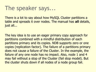The speaker says...
There is a lot to say about how MySQL Cluster partitions a
table and spreads it over nodes. The manual has all details,
just all...
The key idea is to use an eager primary copy approach for
partitions combined with a mindful distribution of each
partitions primary and its copies. NDB supports zero or one
copies (replication factor). The failure of a partitions primary
does not cause a failure of the Cluster. In the example, the
failure of any one node has no impact. Also, node 1 and 4
may fail without a stop of the Cluster (fail stop model). But
the cluster shuts down if all nodes of a node group fail.
 
