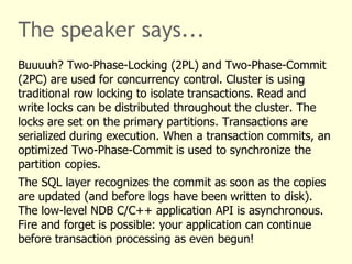 The speaker says...
Buuuuh? Two-Phase-Locking (2PL) and Two-Phase-Commit
(2PC) are used for concurrency control. Cluster is using
traditional row locking to isolate transactions. Read and
write locks can be distributed throughout the cluster. The
locks are set on the primary partitions. Transactions are
serialized during execution. When a transaction commits, an
optimized Two-Phase-Commit is used to synchronize the
partition copies.
The SQL layer recognizes the commit as soon as the copies
are updated (and before logs have been written to disk).
The low-level NDB C/C++ application API is asynchronous.
Fire and forget is possible: your application can continue
before transaction processing as even begun!
 