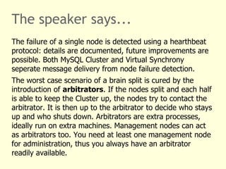 The speaker says...
The failure of a single node is detected using a hearthbeat
protocol: details are documented, future improvements are
possible. Both MySQL Cluster and Virtual Synchrony
seperate message delivery from node failure detection.
The worst case scenario of a brain split is cured by the
introduction of arbitrators. If the nodes split and each half
is able to keep the Cluster up, the nodes try to contact the
arbitrator. It is then up to the arbitrator to decide who stays
up and who shuts down. Arbitrators are extra processes,
ideally run on extra machines. Management nodes can act
as arbitrators too. You need at least one management node
for administration, thus you always have an arbitrator
readily available.
 