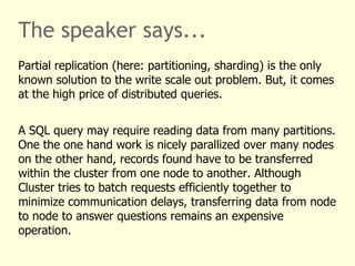 The speaker says...
Partial replication (here: partitioning, sharding) is the only
known solution to the write scale out problem. But, it comes
at the high price of distributed queries.
A SQL query may require reading data from many partitions.
One the one hand work is nicely parallized over many nodes
on the other hand, records found have to be transferred
within the cluster from one node to another. Although
Cluster tries to batch requests efficiently together to
minimize communication delays, transferring data from node
to node to answer questions remains an expensive
operation.
 