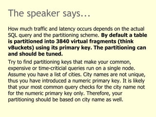 The speaker says...
How much traffic and latency occurs depends on the actual
SQL query and the partitioning scheme. By default a table
is partitioned into 3840 virtual fragments (think
vBuckets) using its primary key. The partitioning can
and should be tuned.
Try to find partitioning keys that make your common,
expensive or time-criticial queries run on a single node.
Assume you have a list of cities. City names are not unique,
thus you have introduced a numeric primary key. It is likely
that your most common query checks for the city name not
for the numeric primary key only. Therefore, your
partitioning should be based on city name as well.
 