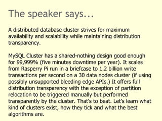 The speaker says...
A distributed database cluster strives for maximum
availability and scalability while maintaining distribution
transparency.
MySQL Cluster has a shared-nothing design good enough
for 99,999% (five minutes downtime per year). It scales
from Rasperry Pi run in a briefcase to 1.2 billion write
transactions per second on a 30 data nodes cluster (if using
possibly unsupported bleeding edge APIs.) It offers full
distribution transparency with the exception of partition
relocation to be triggered manually but performed
transparently by the cluster. That's to beat. Let's learn what
kind of clusters exist, how they tick and what the best
algorithms are.
 