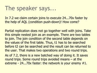 The speaker says...
In 7.2 we claim certain joins to execute 24...70x faster by
the help of AQL (condition push-down)! How come?
Partial replication does not go together well with joins. Take
this simple nested join as an example. There are two tables
to join. The join condition of the second table depends on
the values of the first table. Thus, t1 has to be searched
before t2 can be searched and the result can be returned to
the user. That makes two operations and two round trips.
As of 7.2, there is a new batched way of doing it. It saves
round trips. Some round trips avoided means – at the
extreme - 24...70x faster: the network is your enemy #1.
 