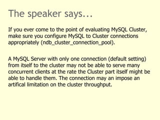 The speaker says...
If you ever come to the point of evaluating MySQL Cluster,
make sure you configure MySQL to Cluster connections
appropriately (ndb_cluster_connection_pool).
A MySQL Server with only one connection (default setting)
from itself to the cluster may not be able to serve many
concurrent clients at the rate the Cluster part itself might be
able to handle them. The connection may an impose an
artifical limitation on the cluster throughput.
 