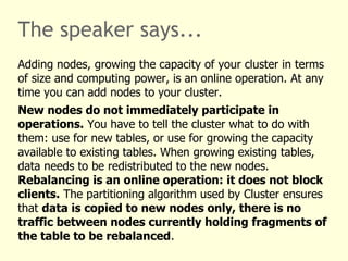 The speaker says...
Adding nodes, growing the capacity of your cluster in terms
of size and computing power, is an online operation. At any
time you can add nodes to your cluster.
New nodes do not immediately participate in
operations. You have to tell the cluster what to do with
them: use for new tables, or use for growing the capacity
available to existing tables. When growing existing tables,
data needs to be redistributed to the new nodes.
Rebalancing is an online operation: it does not block
clients. The partitioning algorithm used by Cluster ensures
that data is copied to new nodes only, there is no
traffic between nodes currently holding fragments of
the table to be rebalanced.
 