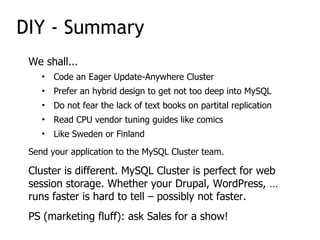 We shall...
• Code an Eager Update-Anywhere Cluster
• Prefer an hybrid design to get not too deep into MySQL
• Do not fear the lack of text books on partital replication
• Read CPU vendor tuning guides like comics
• Like Sweden or Finland
Send your application to the MySQL Cluster team.
Cluster is different. MySQL Cluster is perfect for web
session storage. Whether your Drupal, WordPress, …
runs faster is hard to tell – possibly not faster.
PS (marketing fluff): ask Sales for a show!
DIY - Summary
 