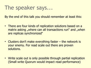 The speaker says...
By the end of this talk you should remember at least this:
●
There are four kinds of replication solutions based on a
matrix asking „where can all transactions run“ and „when
are replicas synchronized“
●
Clusters don't make everything faster – the network is
your enemy. For read scale out there are proven
solutions.
●
Write scale out is only possible through partial replication
(Small write Quorum would impact read performance)
 
