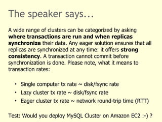 The speaker says...
A wide range of clusters can be categorized by asking
where transactions are run and when replicas
synchronize their data. Any eager solution ensures that all
replicas are synchronized at any time: it offers strong
consistency. A transaction cannot commit before
synchronization is done. Please note, what it means to
transaction rates:
• Single computer tx rate ~ disk/fsync rate
• Lazy cluster tx rate ~ disk/fsync rate
• Eager cluster tx rate ~ network round-trip time (RTT)
Test: Would you deploy MySQL Cluster on Amazon EC2 :-) ?
 
