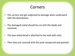 Corners
• The corners will get subjected to damage when underwent
with the disturbance.
• The damaged metal should be cut with the blade and
removed.
• The new metal bead is attached to the wall with nails.
• Then they are covered with the joint compound and painted.
 
