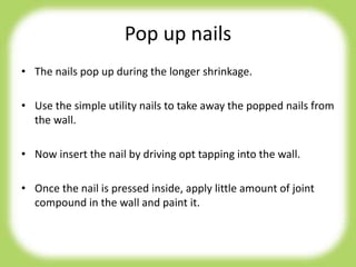 Pop up nails
• The nails pop up during the longer shrinkage.
• Use the simple utility nails to take away the popped nails from
the wall.
• Now insert the nail by driving opt tapping into the wall.
• Once the nail is pressed inside, apply little amount of joint
compound in the wall and paint it.
 