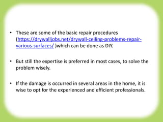 • These are some of the basic repair procedures
(https://drywalljobs.net/drywall-ceiling-problems-repair-
various-surfaces/ )which can be done as DIY.
• But still the expertise is preferred in most cases, to solve the
problem wisely.
• If the damage is occurred in several areas in the home, it is
wise to opt for the experienced and efficient professionals.
 