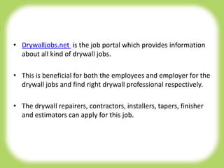• Drywalljobs.net is the job portal which provides information
about all kind of drywall jobs.
• This is beneficial for both the employees and employer for the
drywall jobs and find right drywall professional respectively.
• The drywall repairers, contractors, installers, tapers, finisher
and estimators can apply for this job.
 