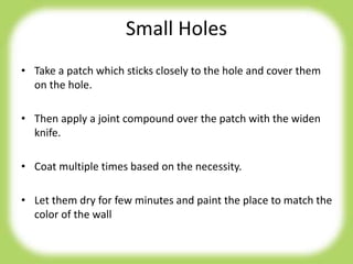 Small Holes
• Take a patch which sticks closely to the hole and cover them
on the hole.
• Then apply a joint compound over the patch with the widen
knife.
• Coat multiple times based on the necessity.
• Let them dry for few minutes and paint the place to match the
color of the wall
 