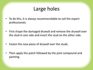Large holes
• To do this, it is always recommendable to call the expert
professionals.
• First shape the damaged drywall and remove the drywall over
the stud in one side and insert the stud on the other side.
• Fasten the new piece of drywall over the studs.
• Then apply the patch followed by the joint compound and
painting
 