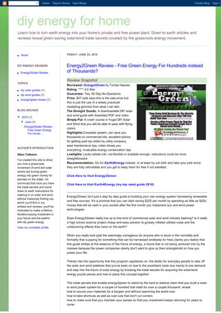 Share   Report Abuse   Next Blog»                                                                                   Create Blog   Sign I




diy energy for home
Learn how to turn earth energy into your home's private and free power plant. Down to earth articles and
reviews reveal green saving solar/wind trade secrets coveted by the grassroots energy movement.



l   Home                                FRIDAY, JUNE 25, 2010


DIY ENERGY REVIEWS                      Energy2Green Review - Free Green Energy For Hundreds instead
l   Energy2Green Review                 of Thousands?
                                        Review Snapshot
TOPICS
                                        Reviewed: Energy2Green by Tomas Haynes
l   diy solar guides (1)                Rating: ****' 4.5 Star
l   diy wind guides (1)                 Guarantee: Yes, 60 Day No-Questions
                                        Price: $47 (site says this is the sale price but
l   energy2green review (1)
                                        this is just the use of a widely practiced
                                        marketing gimmick from what I can tell)
BLOG ARCHIVE                            The Straight Goods: A downloadable DIY solar
                                        and wind guide with illustrated PDF and video
▼  2010 (1)
                                        Simply Put: A crash course in frugal DIY Solar
    ▼  June (1)
                                        and Wind that you will be able to pass with flying
       Energy2Green Review -
                                        colors.
         Free Green Energy
         For Hundr...                   Highlights:Complete system, can save you
                                        thousands on commercial kits, excellent advice
                                        for getting paid top dollar by utility company,
                                        wise maintenance tips, video shows you
AUTHOR'S INTRODUCTION
                                        everything, invaluable energy conservation tips
Alton Tolleson                          Lowlights: Lacks rebate info, not flexible or scalable enough, instuctions could be more
I've created this site to show          straightforward.
you how a grassroots                    Recommendation: Go for Earth4Energy instead, or at least try out both and take your pick since
movement of wind and solar              they are fully refundable and you get to keep them for free if not satisfied.
savers are turning green
energy into green money for             Click Here to Visit Energy2Green
pennies on the dollar. I'm
convinced that once you have            Click Here to Visit Earth4Energy (my top rated guide 2010)
the trade secrets and some
down to earth instructions for
cashing in on solar and wind
                                        Energy2Green isn't just a step by step guide to building your own energy system harnessing renewable
without massively forking out,
                                        and free sources. It's a promise that you can start saving $220 per month by spending as little as $200,
which you'll find in my
articles and reviews, you'll be         money that will be cash in your pocket after the first month you implement sun and wind power
motivated to make a lifetime            technologies.
dividend paying investment in
your future and the earth's             Does Energy2Green really live up to this kind of commercial solar and wind industry bashing? Is it really
with diy green energy.                  a high school science project cheap and easy solution to grossly inflated utilities costs and the
View my complete profile                unbecoming effects they have on the earth?

                                        When you really look past the seemingly outrageous (to anyone who is stuck in the normality and
                                        formality that is paying for something that can be harnessed endlessly for free) claims you realize that
                                        this guide strikes at the essence of the future of energy, a future that is not being ventured into by the
                                        masses because the power companies clearly don't want to give up their stranglehold on how you
                                        power your life.

                                        Therein lies the opportunity that this program capitalizes on: the ability for everyday people to step off
                                        the solar and wind sidelines that you've been on due to the exorbitant costs due mainly to low demand
                                        and step into the future of solar energy by knowing the trade secrets for acquiring the solar/wind
                                        energy puzzle pieces and how to piece this concept together .

                                        The trade secrets that enable energy2green to stand by the hard to believe claim that you build a solar
                                        or wind power system for a couple of hundred that retail for over a couple thousand, reveal:
                                        how to source your materials for a bargain and without searching the world over
                                        how to take shortcuts as well as cost cuts that don't cut corners
                                        how to make sure that you maintain your panels so that you investment keeps returning for years to
                                        come
 