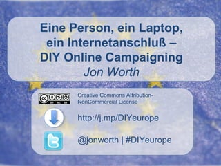 Eine Person, ein Laptop,
ein Internetanschluß –
DIY Online Campaigning
Jon Worth
Creative Commons AttributionNonCommercial License

http://j.mp/DIYeurope
@jonworth | #DIYeurope

 