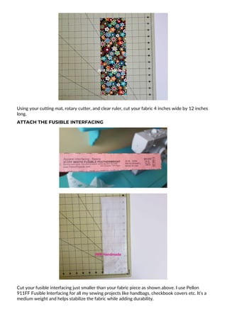 Using your cutting mat, rotary cutter, and clear ruler, cut your fabric 4 inches wide by 12 inches
long.
ATTACH THE FUSIBLE INTERFACING
Cut your fusible interfacing just smaller than your fabric piece as shown above. I use Pellon
911FF Fusible Interfacing for all my sewing projects like handbags, checkbook covers etc. It’s a
medium weight and helps stabilize the fabric while adding durability.
 