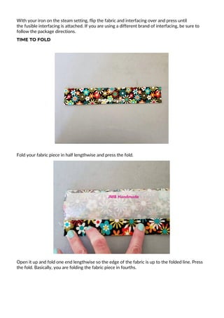 With your iron on the steam setting, flip the fabric and interfacing over and press until
the fusible interfacing is attached. If you are using a different brand of interfacing, be sure to
follow the package directions.
TIME TO FOLD
Fold your fabric piece in half lengthwise and press the fold.
Open it up and fold one end lengthwise so the edge of the fabric is up to the folded line. Press
the fold. Basically, you are folding the fabric piece in fourths.
 