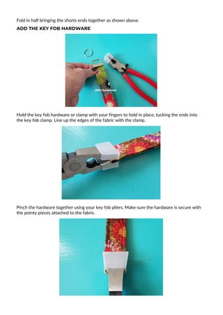 Fold in half bringing the shorts ends together as shown above.
ADD THE KEY FOB HARDWARE
Hold the key fob hardware or clamp with your fingers to hold in place, tucking the ends into
the key fob clamp. Line up the edges of the fabric with the clamp.
Pinch the hardware together using your key fob pliers. Make sure the hardware is secure with
the pointy pieces attached to the fabric.
 