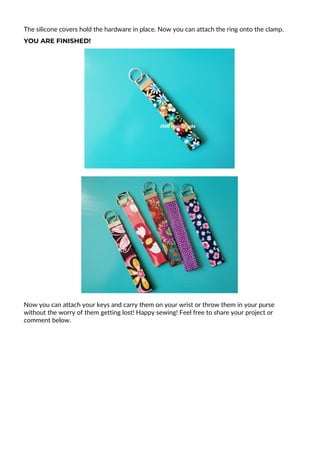 The silicone covers hold the hardware in place. Now you can attach the ring onto the clamp.
YOU ARE FINISHED!
Now you can attach your keys and carry them on your wrist or throw them in your purse
without the worry of them getting lost! Happy sewing! Feel free to share your project or
comment below.
 