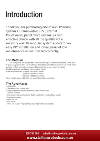 Introduction
Thank you for purchasing one of our EPS fence
system. Our innovative EPS (External
Polystyrene) panel fence system is a cost
eﬀective choice with all the qualities of a
masonry wall. Its modular system allows for an
easy DIY installation and oﬀers years of low
maintenance when installed correctly.maintenance when installed correctly.
1300 765 885 | sales@stallionproducts.com.au
www.stallionproducts.com.au
Introduction
 
